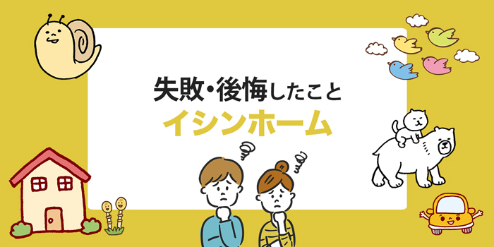 イシンホーム 後悔した 失敗したことまとめ 実際に家を建てた方から